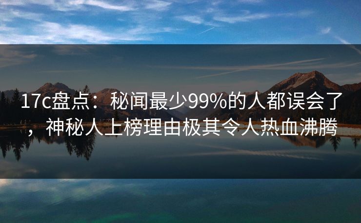 17c盘点:秘闻最少99%的人都误会了,神秘人上榜理由极其令人热血沸腾