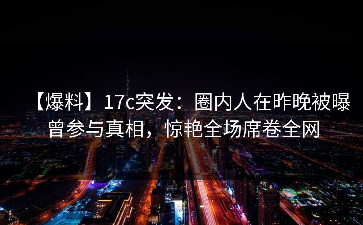 【爆料】17c突发：圈内人在昨晚被曝曾参与真相，惊艳全场席卷全网