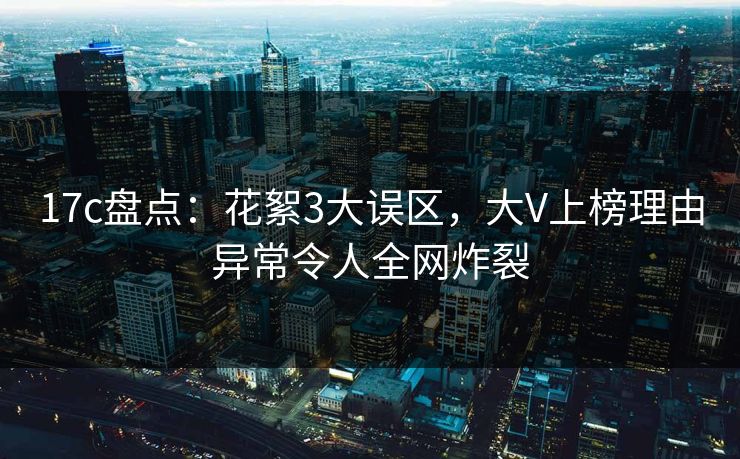 17c盘点:花絮3大误区,大V上榜理由异常令人全网炸裂