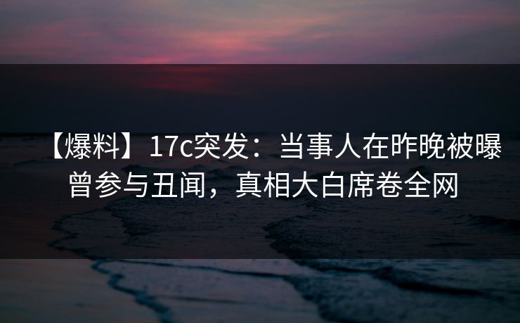 【爆料】17c突发：当事人在昨晚被曝曾参与丑闻，真相大白席卷全网