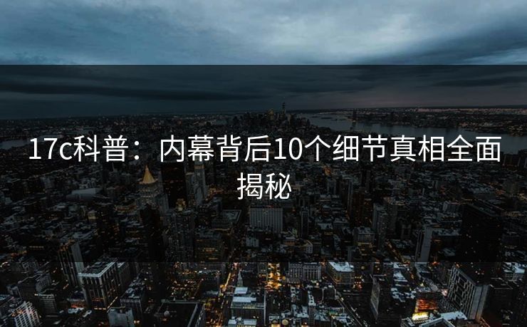 17c科普：内幕背后10个细节真相全面揭秘