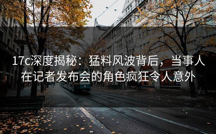 17c深度揭秘:猛料风波背后,当事人在记者发布会的角色疯狂令人意外