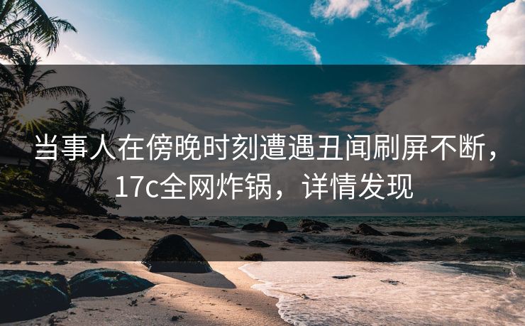 当事人在傍晚时刻遭遇丑闻刷屏不断，17c全网炸锅，详情发现