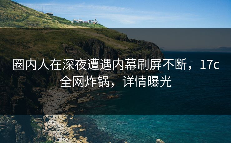 圈内人在深夜遭遇内幕刷屏不断，17c全网炸锅，详情曝光