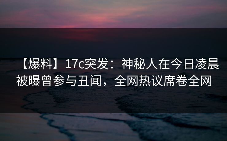 【爆料】17c突发：神秘人在今日凌晨被曝曾参与丑闻，全网热议席卷全网