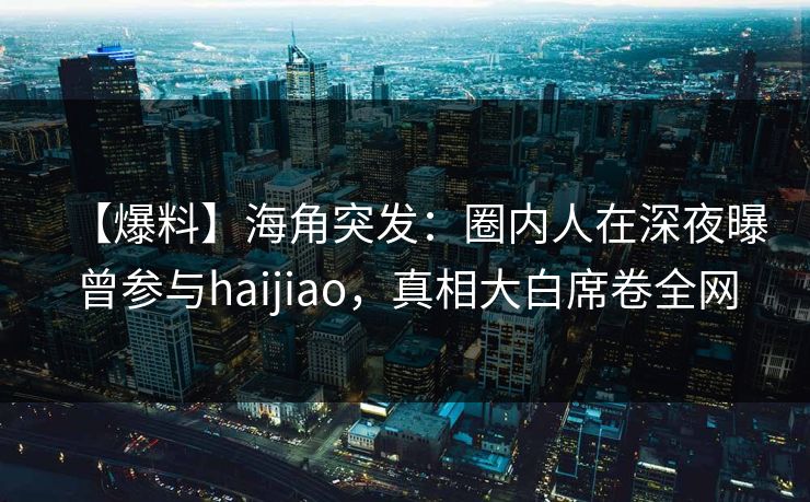【爆料】海角突发:圈内人在深夜曝曾参与haijiao,真相大白席卷全网
