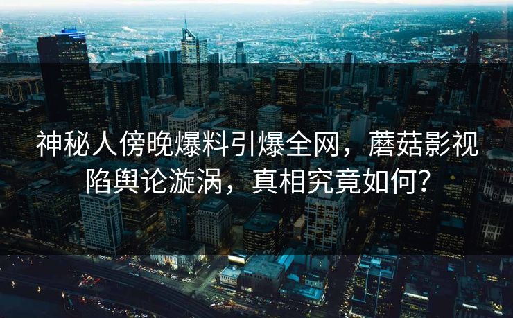 神秘人傍晚爆料引爆全网,蘑菇影视陷舆论漩涡,真相究竟如何?