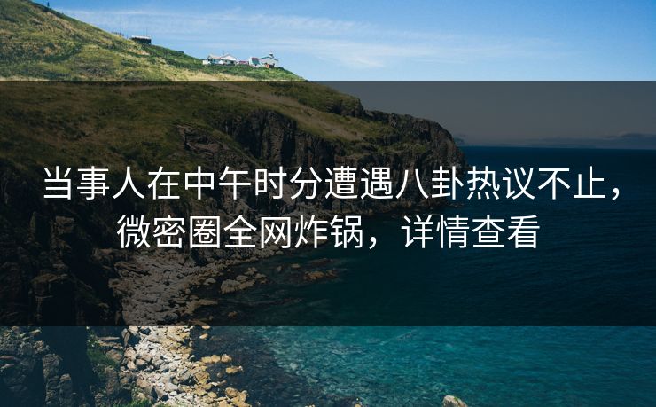 当事人在中午时分遭遇八卦热议不止，微密圈全网炸锅，详情查看