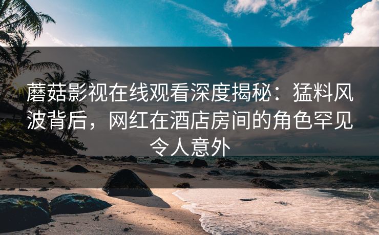 蘑菇影视在线观看深度揭秘：猛料风波背后，网红在酒店房间的角色罕见令人意外