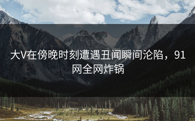大V在傍晚时刻遭遇丑闻瞬间沦陷，91网全网炸锅