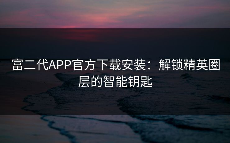 富二代APP官方下载安装：解锁精英圈层的智能钥匙