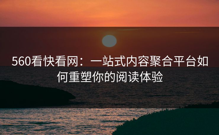 560看快看网：一站式内容聚合平台如何重塑你的阅读体验
