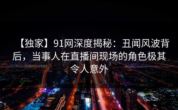 【独家】91网深度揭秘:丑闻风波背后,当事人在直播间现场的角色极其令人意外