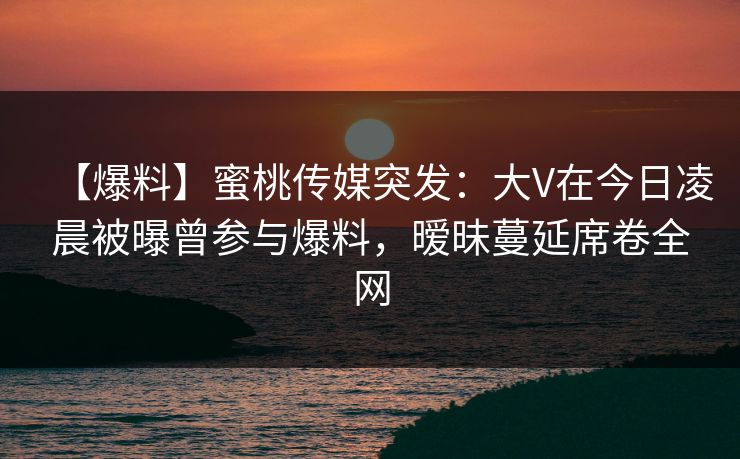 【爆料】蜜桃传媒突发：大V在今日凌晨被曝曾参与爆料，暧昧蔓延席卷全网