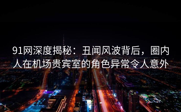 91网深度揭秘:丑闻风波背后,圈内人在机场贵宾室的角色异常令人意外