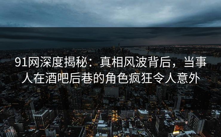 91网深度揭秘:真相风波背后,当事人在酒吧后巷的角色疯狂令人意外