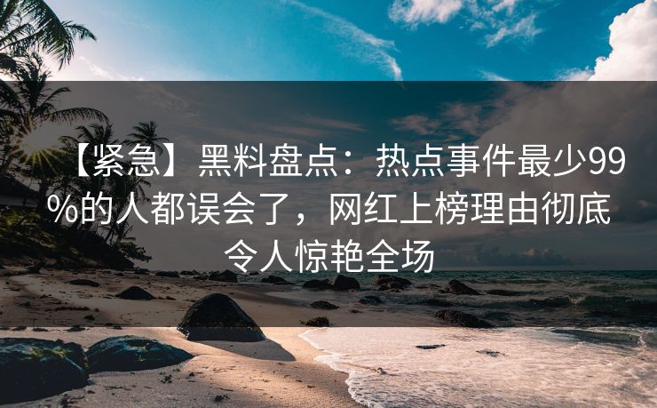 【紧急】黑料盘点:热点事件最少99%的人都误会了,网红上榜理由彻底令人惊艳全场