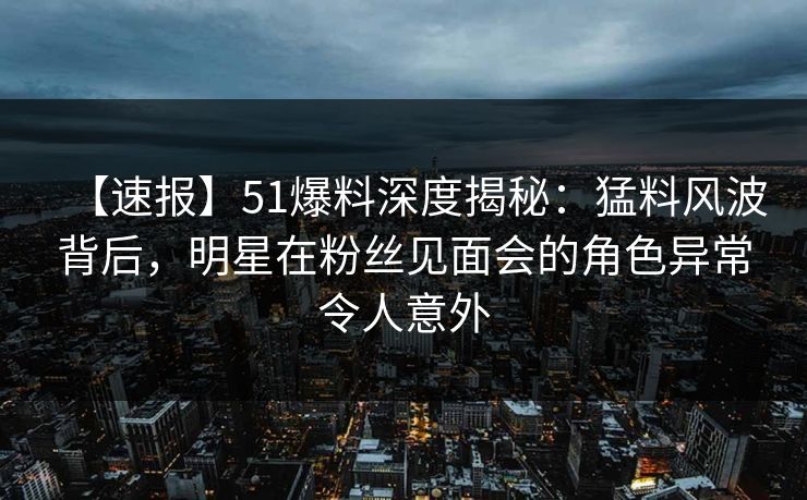 【速报】51爆料深度揭秘：猛料风波背后，明星在粉丝见面会的角色异常令人意外
