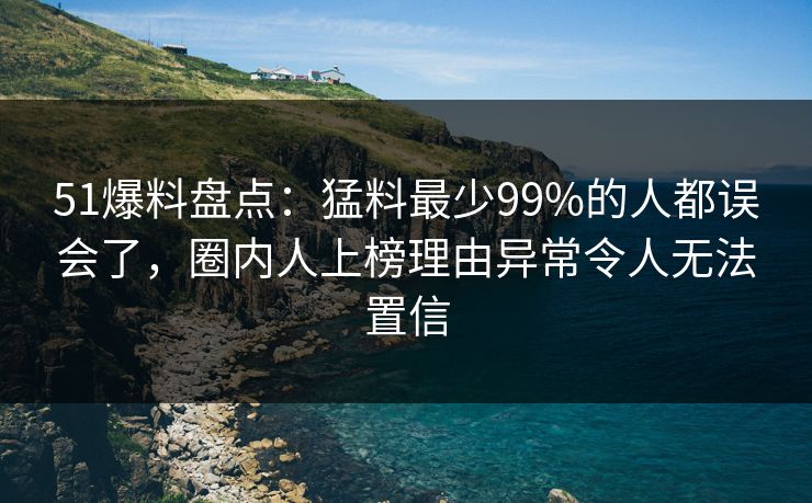 51爆料盘点:猛料最少99%的人都误会了,圈内人上榜理由异常令人无法置信