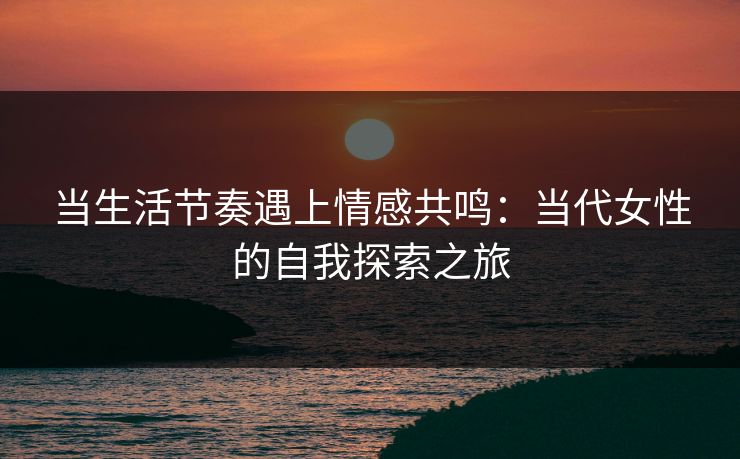 当生活节奏遇上情感共鸣:当代女性的自我探索之旅