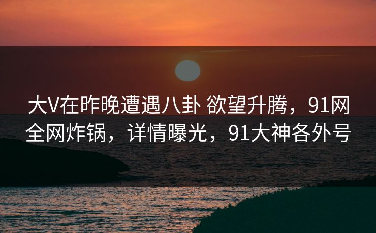 大V在昨晚遭遇八卦 欲望升腾,91网全网炸锅,详情曝光,91大神各外号