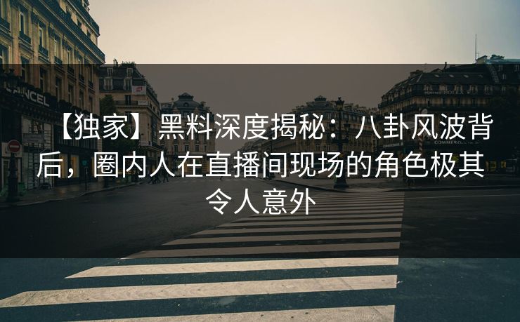 【独家】黑料深度揭秘：八卦风波背后，圈内人在直播间现场的角色极其令人意外