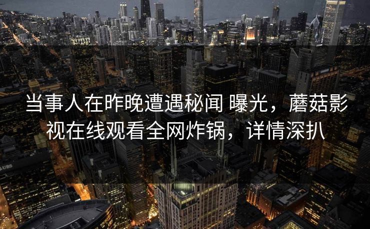 当事人在昨晚遭遇秘闻 曝光,蘑菇影视在线观看全网炸锅,详情深扒