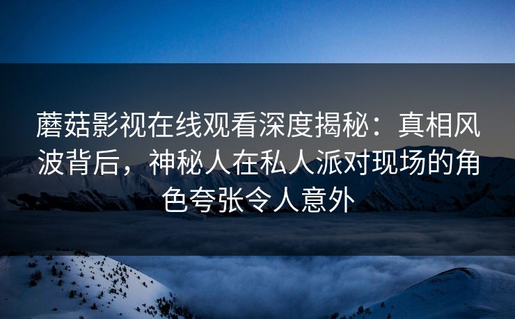 蘑菇影视在线观看深度揭秘：真相风波背后，神秘人在私人派对现场的角色夸张令人意外