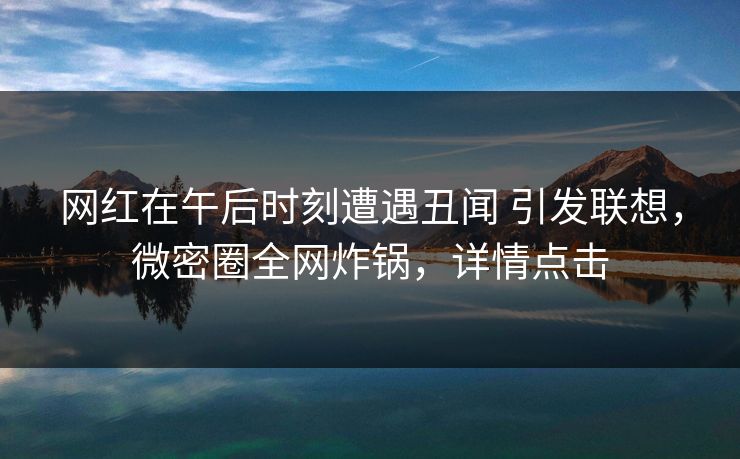 网红在午后时刻遭遇丑闻 引发联想,微密圈全网炸锅,详情点击