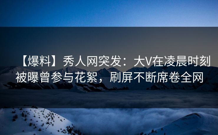 【爆料】秀人网突发：大V在凌晨时刻被曝曾参与花絮，刷屏不断席卷全网