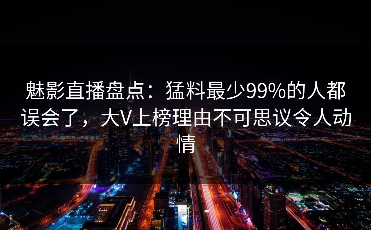 魅影直播盘点:猛料最少99%的人都误会了,大V上榜理由不可思议令人动情