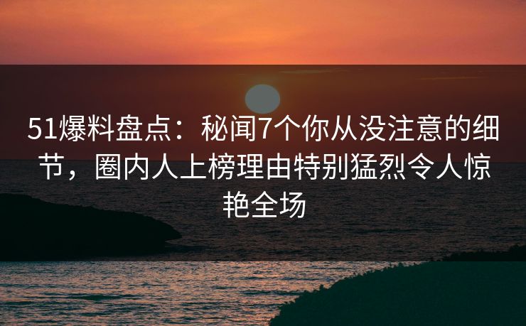 51爆料盘点:秘闻7个你从没注意的细节,圈内人上榜理由特别猛烈令人惊艳全场