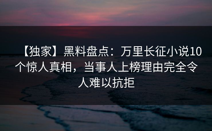 【独家】黑料盘点：万里长征小说10个惊人真相，当事人上榜理由完全令人难以抗拒