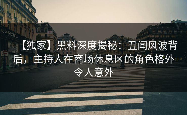 【独家】黑料深度揭秘：丑闻风波背后，主持人在商场休息区的角色格外令人意外