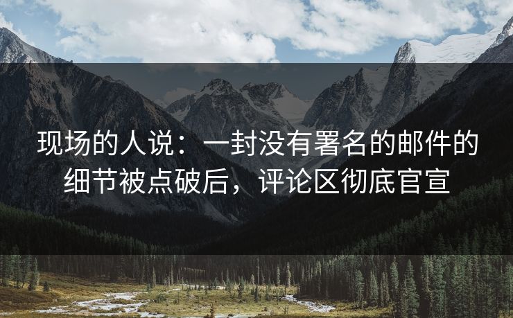现场的人说:一封没有署名的邮件的细节被点破后,评论区彻底官宣 第1张 现场的人说:一封没有署名的邮件的细节被点破后,评论区彻底官宣 第1张