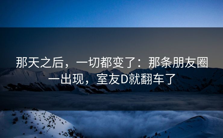 那天之后，一切都变了：那条朋友圈一出现，室友D就翻车了