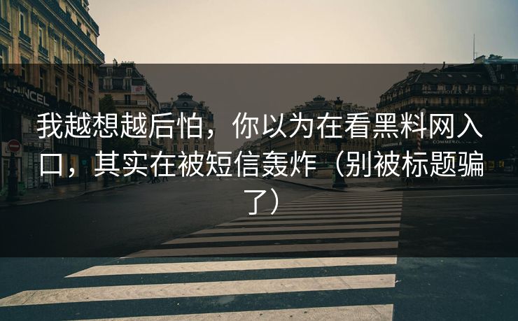 我越想越后怕，你以为在看黑料网入口，其实在被短信轰炸（别被标题骗了）