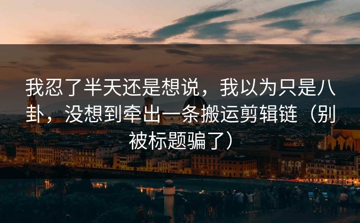 我忍了半天还是想说，我以为只是八卦，没想到牵出一条搬运剪辑链（别被标题骗了）