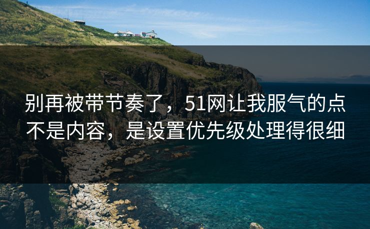 别再被带节奏了，51网让我服气的点不是内容，是设置优先级处理得很细