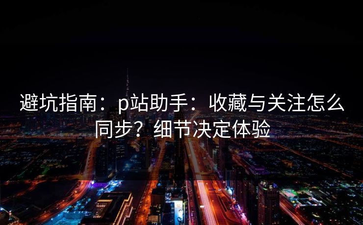 避坑指南:p站助手:收藏与关注怎么同步?细节决定体验