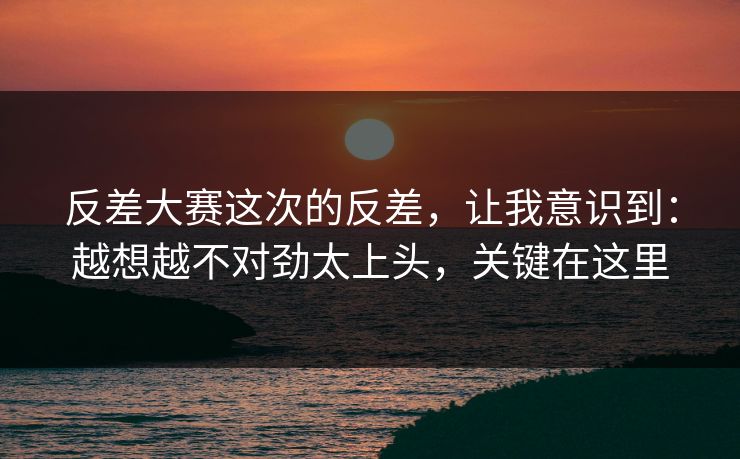 反差大赛这次的反差,让我意识到:越想越不对劲太上头,关键在这里