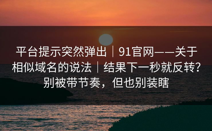 平台提示突然弹出|91官网——关于相似域名的说法|结果下一秒就反转?别被带节奏,但也别装瞎