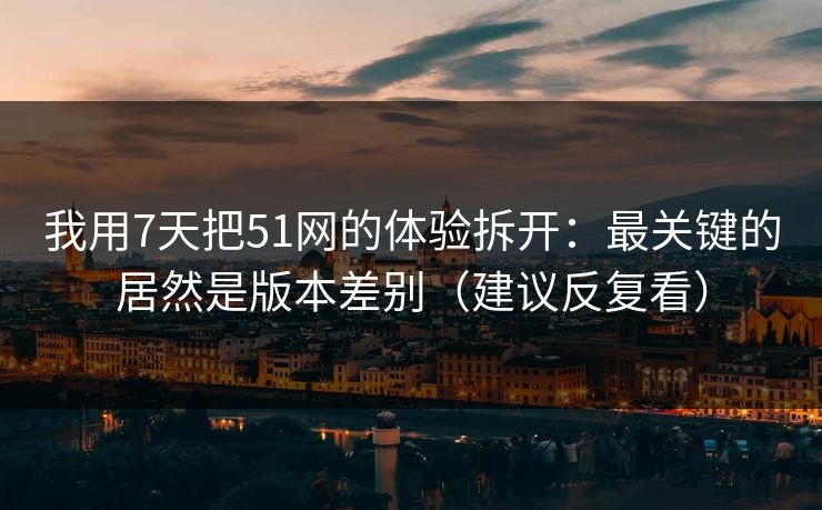 我用7天把51网的体验拆开：最关键的居然是版本差别（建议反复看）