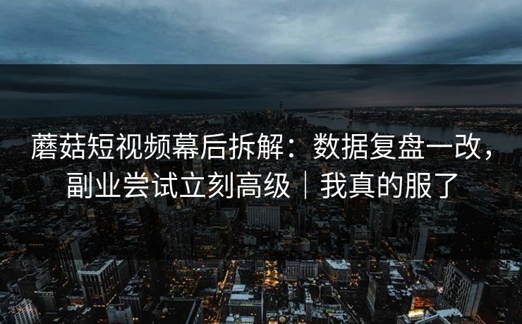 蘑菇短视频幕后拆解：数据复盘一改，副业尝试立刻高级｜我真的服了