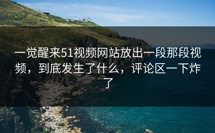 一觉醒来51视频网站放出一段那段视频,到底发生了什么,评论区一下炸了