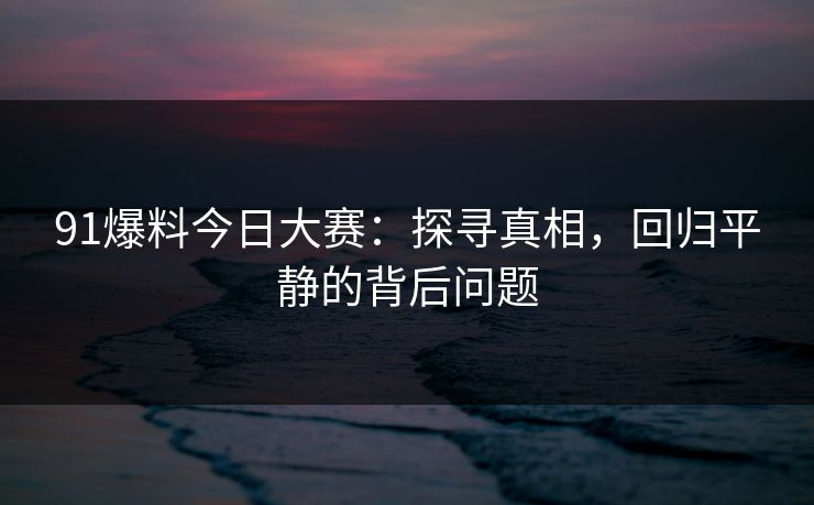 91爆料今日大赛：探寻真相，回归平静的背后问题