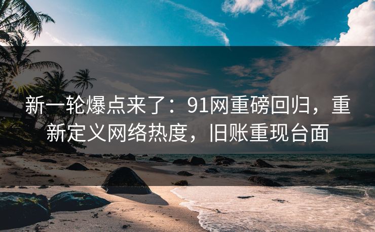 新一轮爆点来了：91网重磅回归，重新定义网络热度，旧账重现台面