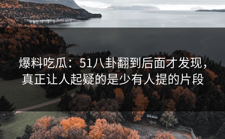 爆料吃瓜：51八卦翻到后面才发现，真正让人起疑的是少有人提的片段